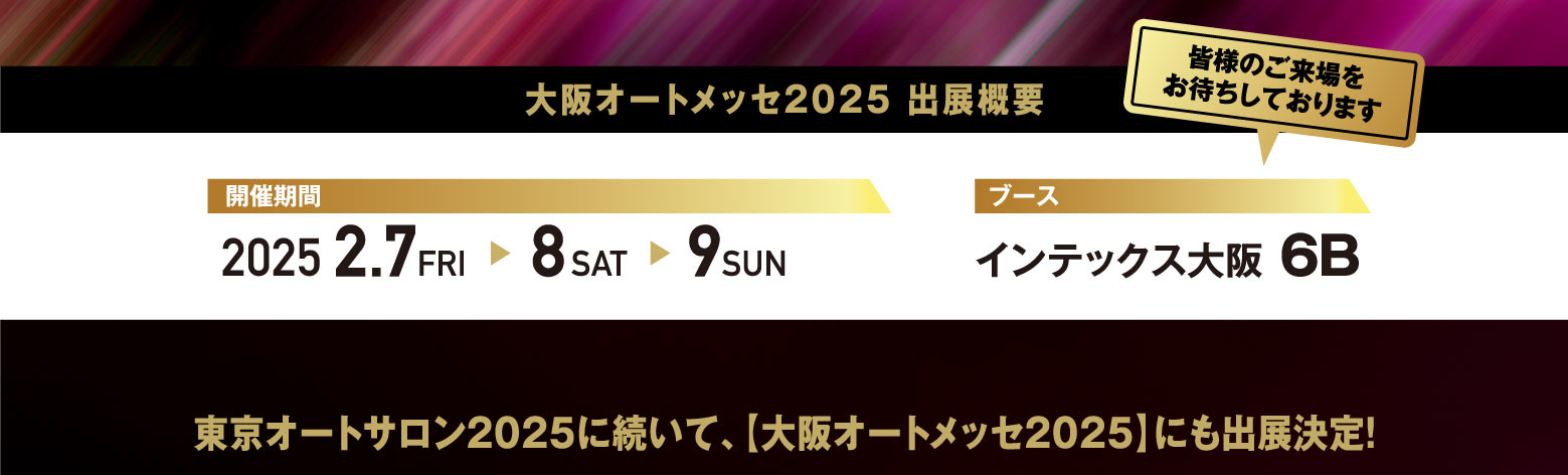 大阪オートメッセ2025 出展概要 / 開催期間:2025 2.7 FRI -> 8 SAT -> 9 SUN ブース:インテックス大阪 6B / 東京オートサロン2025に続いて、【大阪オートメッセ2025】にも出展決定！