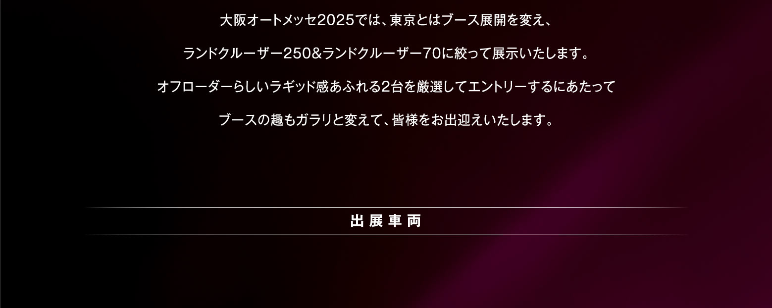 大阪オートメッセ2025では、東京とはブース展開を変え、ランドクルーザー250＆ランドクルーザー70に絞って展示いたします。オフローダーらしいラギッド感あふれる2台を厳選してエントリーするにあたってブースの趣もガラリと変えて、皆様をお出迎えいたします。出展車両