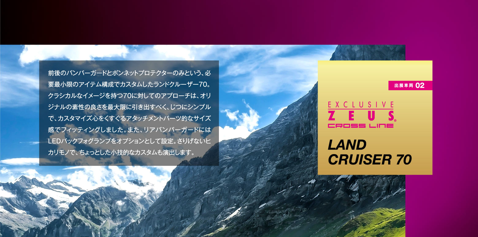 出展車両 01:EXCLUSIVE ZEUS CROSS LINE LAND CRUISER 70 / 前後のバンパーガードとボンネットプロテクターのみという、必要最小限のアイテム構成でカスタムしたランドクルーザー70。クラシカルなイメージを持つ70に対してのアプローチは、オリジナルの素性の良さを最大限に引き出すべく、じつにシンプルで、カスタマイズ心をくすぐるアタッチメントパーツ的なサイズ感でフィッティングしました。また、リアバンパーガードにはLEDバックフォグランプをオプションとして設定。さりげないヒカリモノで、ちょっとした小技的なカスタムも演出します。