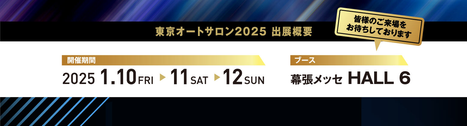 東京オートサロン2025 出展概要 / 開催期間:2025.1.10 FRI -> 11 SAT -> 12 SUN / ブース:幕張メッセ HALL 6 「皆様のご来場をお待ちしております」