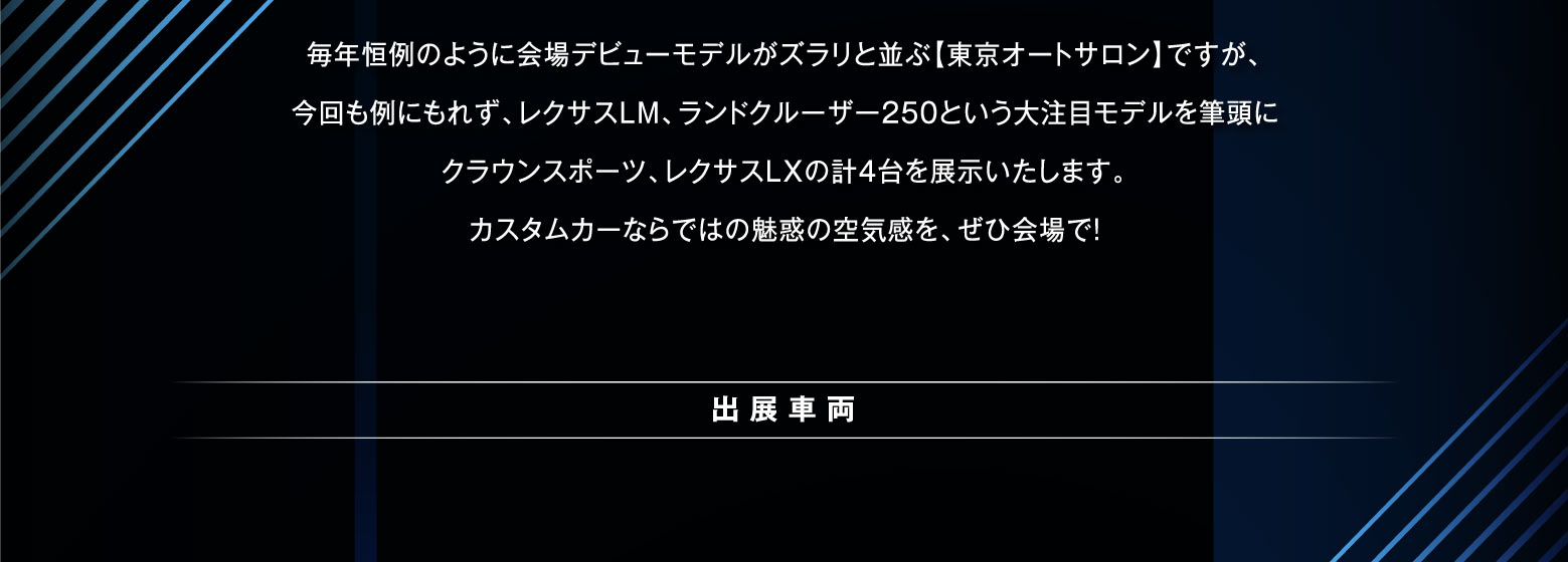 毎年恒例のように会場デビューモデルがズラリと並ぶ【東京オートサロン】ですが、今回も例にもれず、レクサスLM、ランドクルーザー250という大注目モデルを筆頭にクラウンスポーツ、レクサスLXの計4台を展示いたします。カスタムカーならではの魅惑の空気感を、ぜひ会場で！ |出展車両|