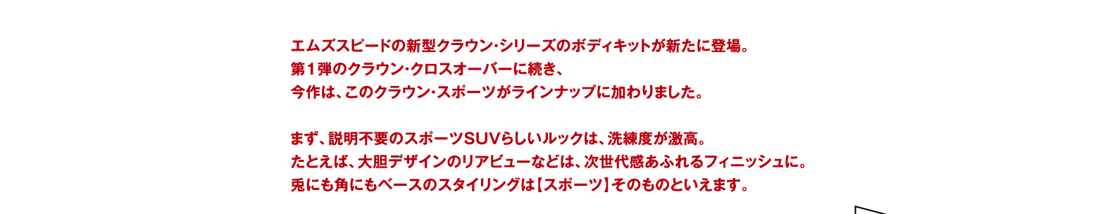 エムズスピードの新型クラウン・シリーズのボディキットが新たに登場。 第1弾のクラウン・クロスオーバーに続き、 今作は、このクラウン・スポーツがラインナップに加わりました。 まず、説明不要のスポーツSUVらしいルックは、洗練度が激高。 たとえば、大胆デザインのリアビューなどは、次世代感あふれるフィニッシュに。 兎にも角にもベースのスタイリングは【スポーツ】そのものといえます。