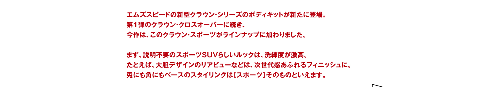 エムズスピードの新型クラウン・シリーズのボディキットが新たに登場。 第1弾のクラウン・クロスオーバーに続き、 今作は、このクラウン・スポーツがラインナップに加わりました。 まず、説明不要のスポーツSUVらしいルックは、洗練度が激高。 たとえば、大胆デザインのリアビューなどは、次世代感あふれるフィニッシュに。 兎にも角にもベースのスタイリングは【スポーツ】そのものといえます。