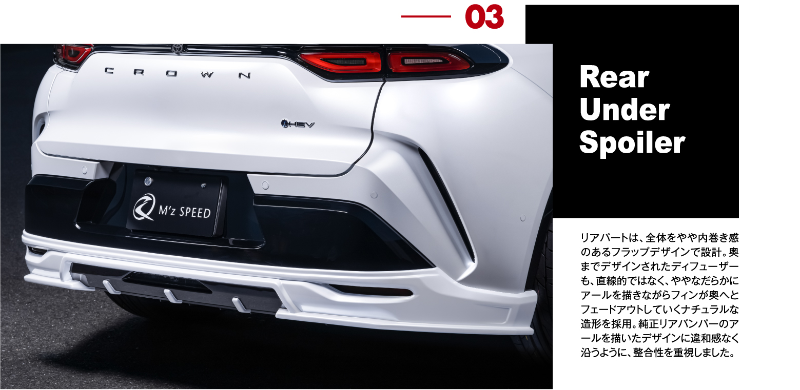 03 Rear Under Spoiler: リアパートは、全体をやや内巻き感のあるフラップデザインで設計。奥までデザインされたディフューザーも、直線的ではなく、ややなだらかにアールを描きながらフィンが奥へとフェードアウトしていくナチュラルな造形を採用。純正リアバンパーのアールを描いたデザインに違和感なく沿うように、整合性を重視しました。