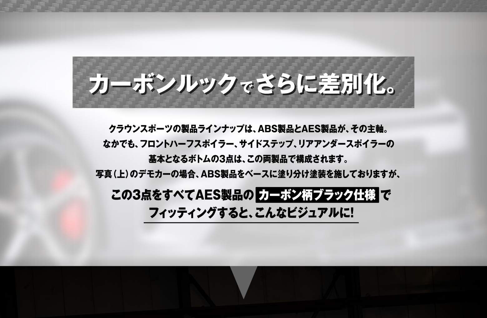 カーボンルックでさらに差別化。クラウンスポーツの製品ラインナップは、ABS製品とAES製品が、その主軸。なかでも、フロントハーフスポイラー、サイドステップ、リアアンダースポイラーの基本となるボトムの3点は、この両製品で構成されます。写真（上）のデモカーの場合、ABS製品をベースに塗り分け塗装を施しておりますが、この3点をすべてAES製品のカーボン柄ブラック仕様でフィッティングすると、こんなビジュアルに！