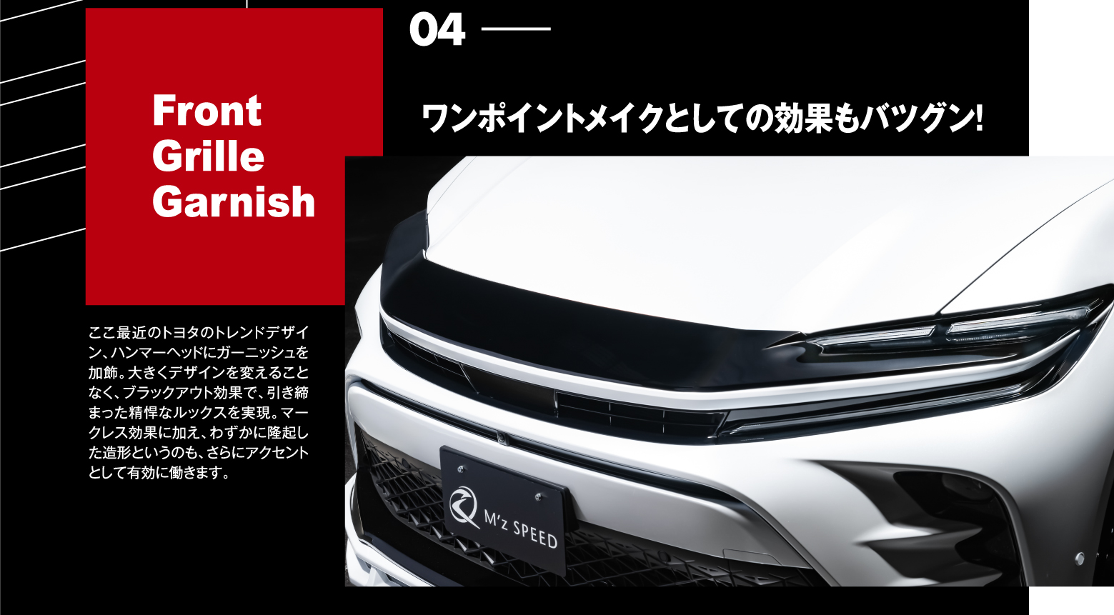 04 Front Grille Garnish: ワンポイントメイクとしての効果もバツグン！ここ最近のトヨタのトレンドデザイン、ハンマーヘッドにガーニッシュを加飾。大きくデザインを変えることなく、ブラックアウト効果で、引き締まった精悍なルックスを実現。マークレス効果に加え、わずかに隆起した造形というのも、さらにアクセントとして有効に働きます。