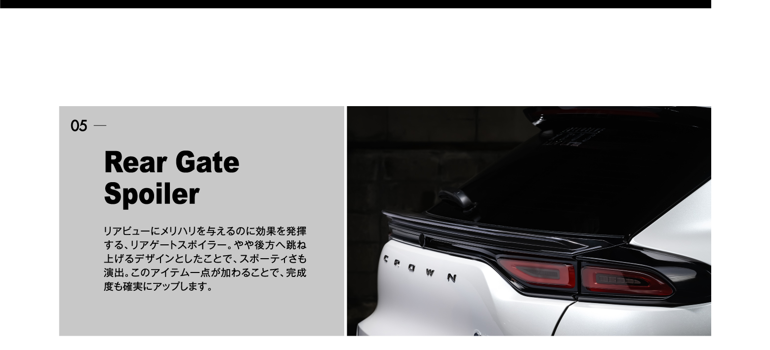 05 Rear Gate Spoiler: リアビューにメリハリを与えるのに効果を発揮する、リアゲートスポイラー。やや後方へ跳ね上げるデザインとしたことで、スポーティさも演出。このアイテム一点が加わることで、完成度も確実にアップします。