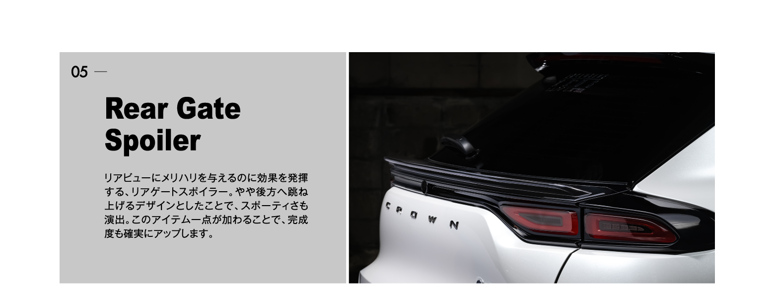 05 Rear Gate Spoiler: リアビューにメリハリを与えるのに効果を発揮する、リアゲートスポイラー。やや後方へ跳ね上げるデザインとしたことで、スポーティさも演出。このアイテム一点が加わることで、完成度も確実にアップします。