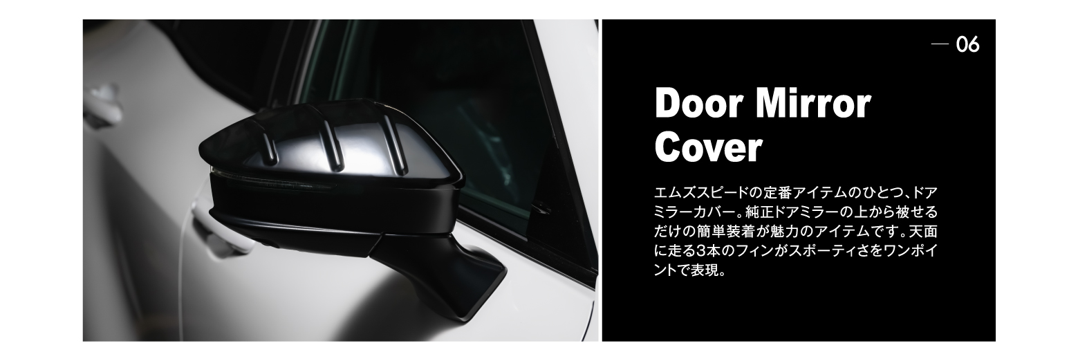 06 Door Mirror Cover: エムズスピードの定番アイテムのひとつ、ドアミラーカバー。純正ドアミラーの上から被せるだけの簡単装着が魅力のアイテムです。天面に走る3本のフィンがスポーティさをワンポイントで表現。