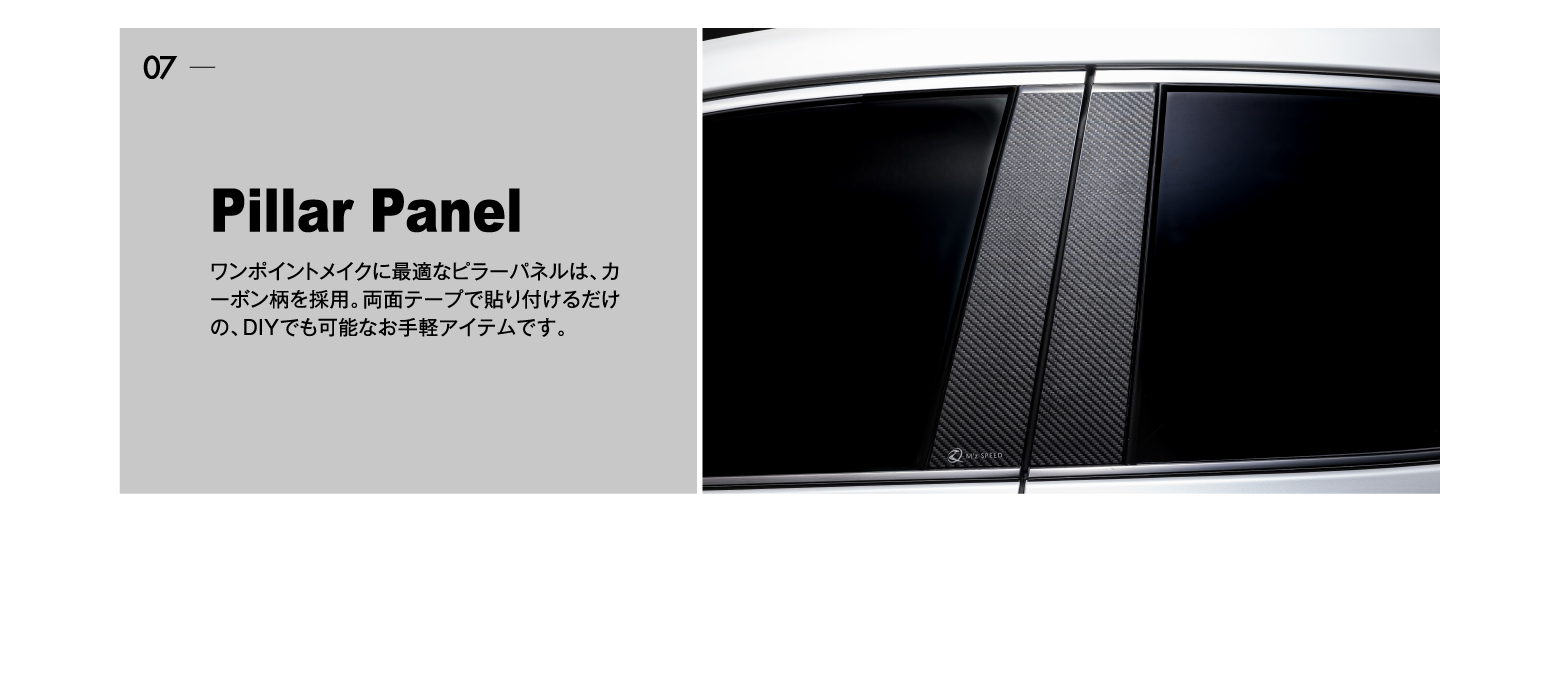 07 Pillar Panel: ワンポイントメイクに最適なピラーパネルは、カーボン柄を採用。両面テープで貼り付けるだけの、DIYでも可能なお手軽アイテムです。