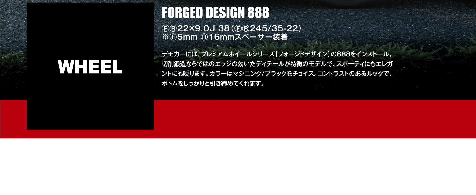 WHEEL: FORGED DESIGN 888 ⒻⓇ22×9.0J 38（ⒻⓇ245/35-22）※Ⓕ5mm Ⓡ16mmスペーサー装着 / デモカーには、プレミアムホイールシリーズ【フォージドデザイン】の888をインストール。切削鍛造ならではのエッジの効いたディテールが特徴のモデルで、スポーティにもエレガントにも映ります。カラーはマシニング/ブラックをチョイス。コントラストのあるルックで、ボトムをしっかりと引き締めてくれます。