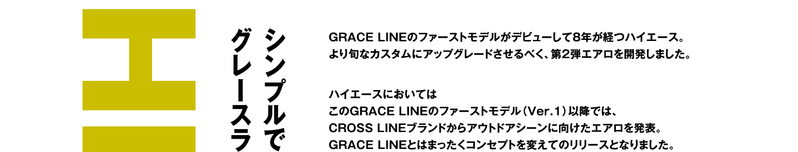 HIACE シンプルでいて、洗練度を高めたグレースライン第2弾エアロが登場。GRACE LINEのファーストモデルがデビューして8年が経つハイエース。より旬なカスタムにアップグレードさせるべく、第2弾エアロを開発しました。ハイエースにおいてはこのGRACE LINEのファーストモデル（Ver.1）以降では、CROSS LINEブランドからアウトドアシーンに向けたエアロを発表。GRACE LINEとはまったくコンセプトを変えてのリリースとなりました。