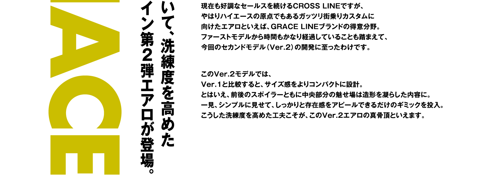 現在も好調なセールスを続けるCROSS LINEですが、やはりハイエースの原点でもあるガッツリ街乗りカスタムに向けたエアロといえば、GRACE LINEブランドの得意分野。ファーストモデルから時間もかなり経過していることも踏まえて、今回のセカンドモデル（Ver.2）の開発に至ったわけです。このVer.2モデルでは、Ver.1と比較すると、サイズ感をよりコンパクトに設計。とはいえ、前後のスポイラーともに中央部分の魅せ場は造形を凝らした内容に。一見、シンプルに見せて、しっかりと存在感をアピールできるだけのギミックを投入。こうした洗練度を高めた工夫こそが、このVer.2エアロの真骨頂といえます。