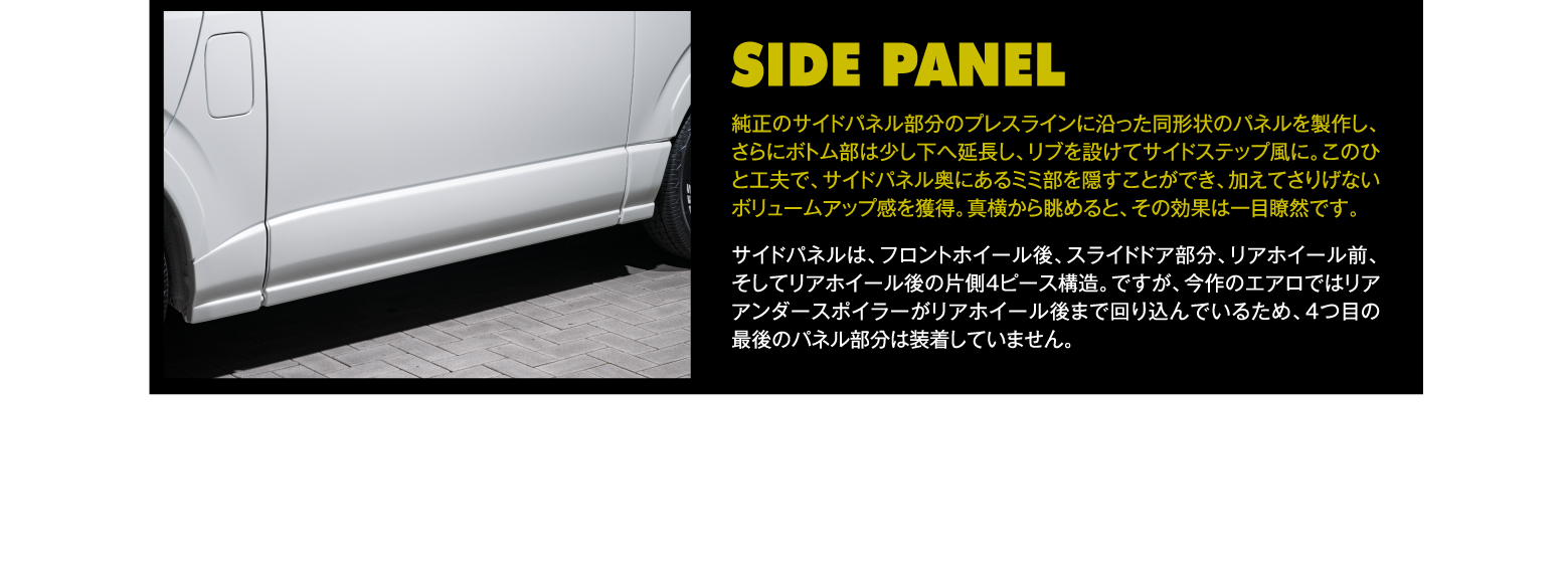 SIDE PANEL: 純正のサイドパネル部分のプレスラインに沿った同形状のパネルを製作し、さらにボトム部は少し下へ延長し、リブを設けてサイドステップ風に。このひと工夫で、サイドパネル奥にあるミミ部を隠すことができ、加えてさりげないボリュームアップ感を獲得。真横から眺めると、その効果は一目瞭然です。サイドパネルは、フロントホイール後、スライドドア部分、リアホイール前、そしてリアホイール後の片側4ピース構造。ですが、今作のエアロではリアアンダースポイラーがリアホイール後まで回り込んでいるため、4つ目の最後のパネル部分は装着していません。