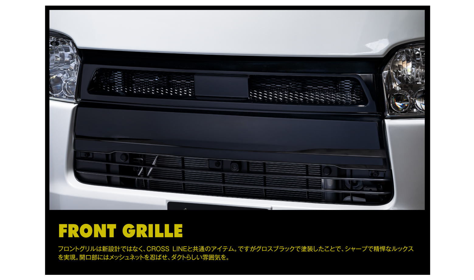 FRONT GRILLE: フロントグリルは新設計ではなく、CROSSLINEと共通のアイテム。ですがグロスブラックで塗装したことで、シャープで精悍なルックスを実現。開口部にはメッシュネットを忍ばせ、ダクトらしい雰囲気を。