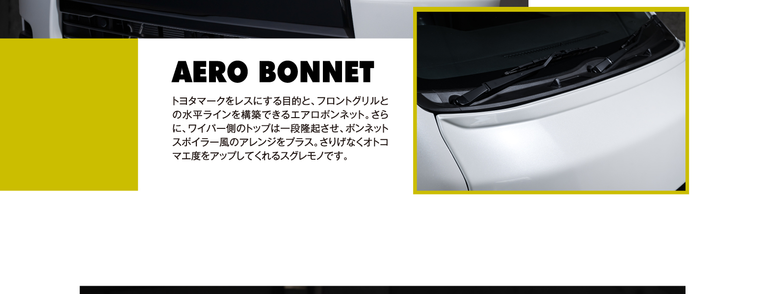 AERO BONNET: トヨタマークをレスにする目的と、フロントグリルとの水平ラインを構築できるエアロボンネット。さらに、ワイパー側のトップは一段隆起させ、ボンネットスポイラー風のアレンジをプラス。さりげなくオトコマエ度をアップしてくれるスグレモノです。