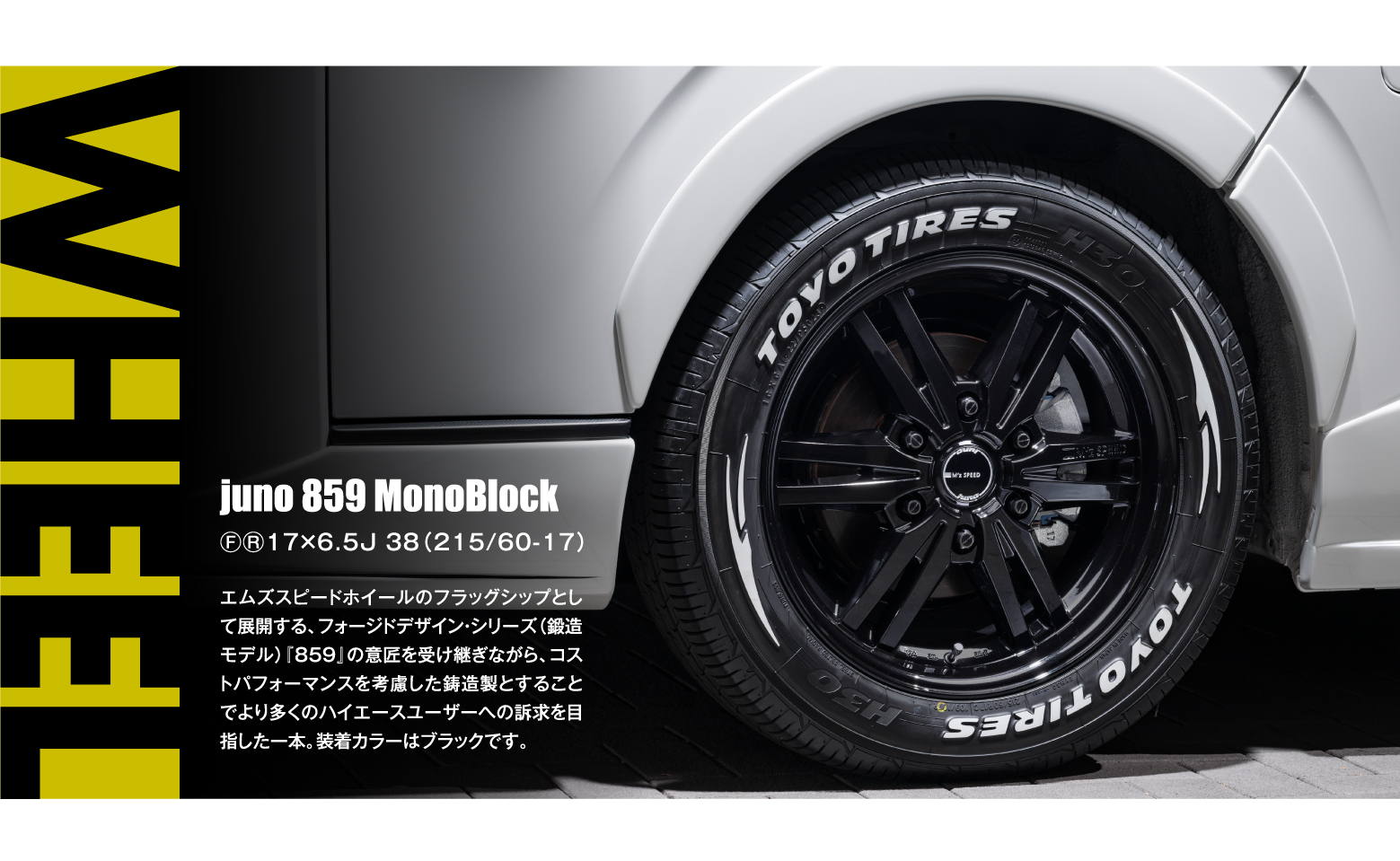 WHEEL: juno 859 MonoBlock ⒻⓇ17×6.5J 38（215/60-17）エムズスピードホイールのフラッグシップとして展開する、フォージドデザイン・シリーズ（鍛造モデル）『859』の意匠を受け継ぎながら、コストパフォーマンスを考慮した鋳造製とすることでより多くのハイエースユーザーへの訴求を目指した一本。装着カラーはブラックです。