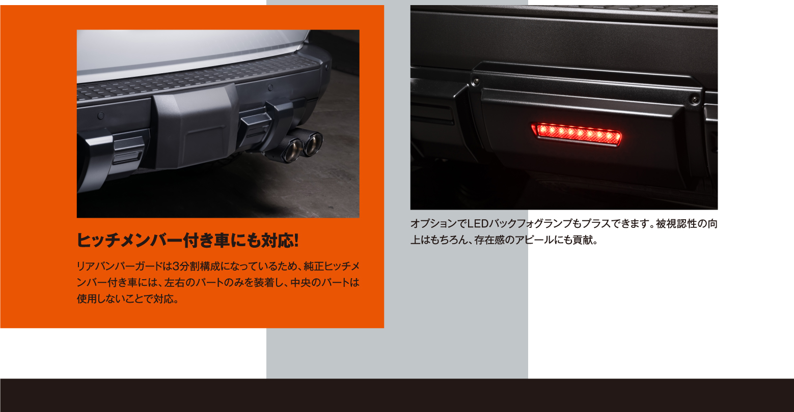 ヒッチメンバー付き車にも対応！ リアバンパーガードは3分割構成になっているため、純正ヒッチメンバー付き車には、左右のパートのみを装着し、中央のパートは使用しないことで対応。 / オプションでLEDバックフォグランプもプラスできます。被視認性の向上はもちろん、存在感のアピールにも貢献。