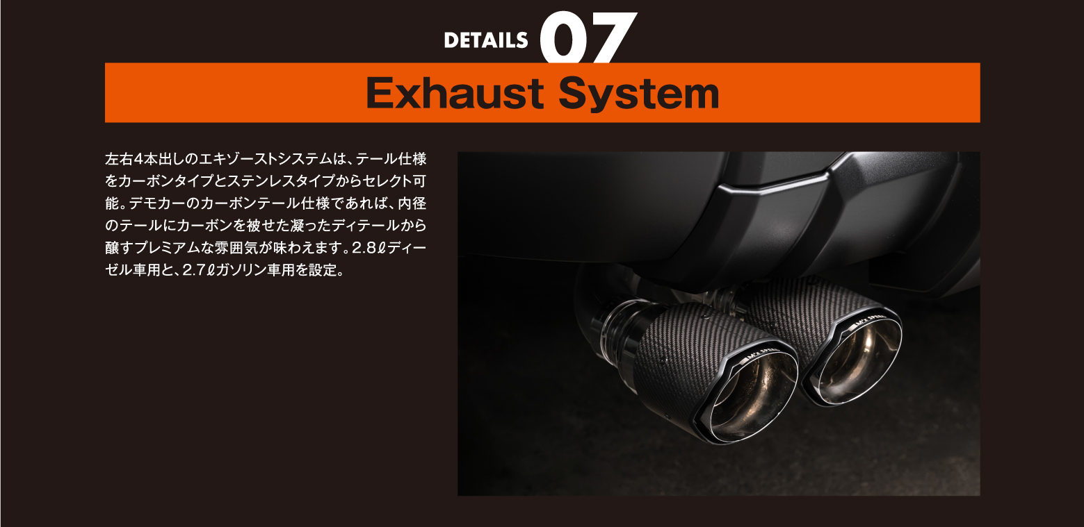 DETAILS 07/Exhaust System: 左右4本出しのエキゾーストシステムは、テール仕様をカーボンタイプとステンレスタイプからセレクト可能。デモカーのカーボンテール仕様であれば、内径のテールにカーボンを被せた凝ったディテールから醸すプレミアムな雰囲気が味わえます。2.8ℓディーゼル車用と、2.7ℓガソリン車用を設定。