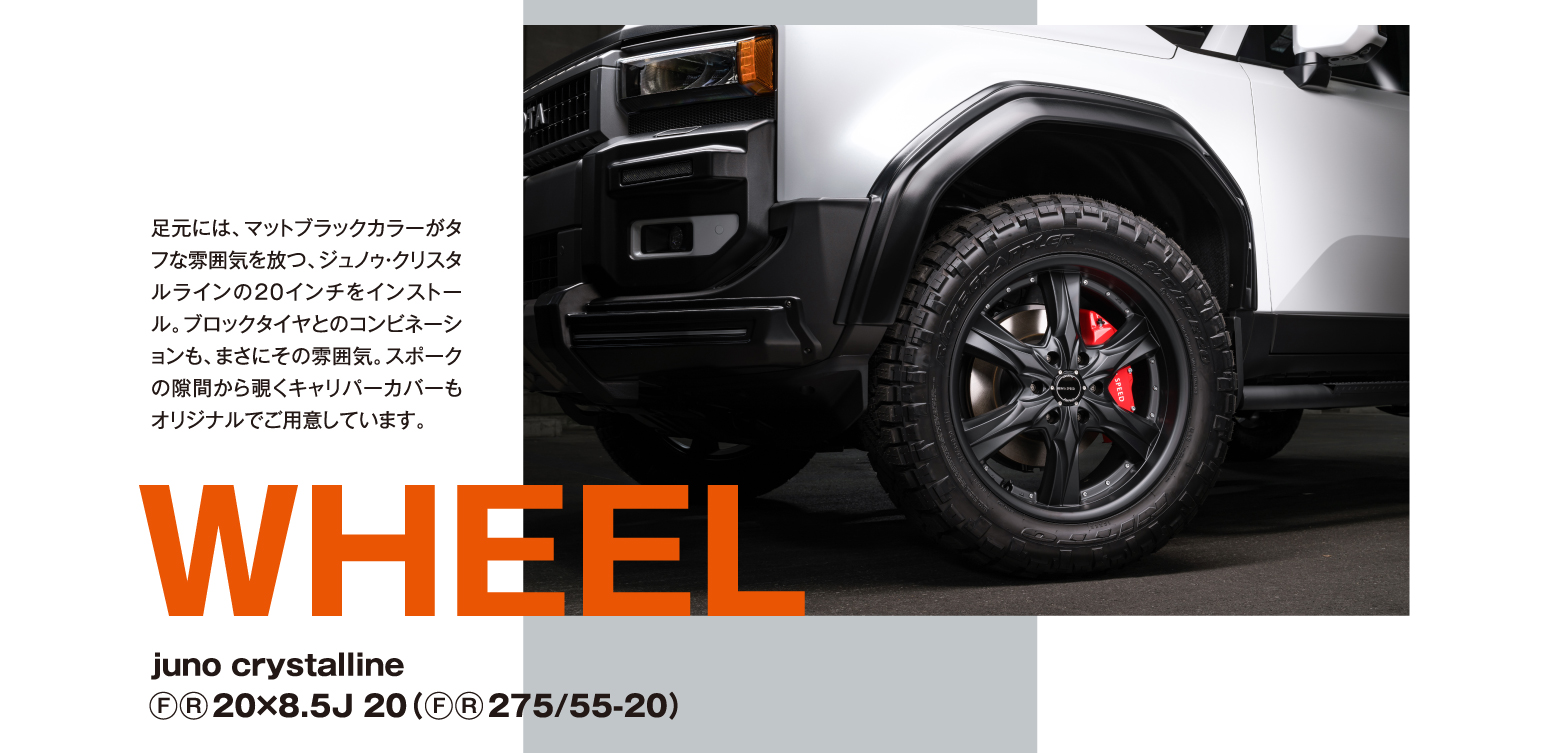 WHEEL: juno crystalline (F)(R)20×8.5J 20（(F)(R)275/55-20）足元には、マットブラックカラーがタフな雰囲気を放つ、ジュノゥ・クリスタルラインの20インチをインストール。ブロックタイヤとのコンビネーションも、まさにその雰囲気。スポークの隙間から覗くキャリパーカバーもオリジナルでご用意しています。