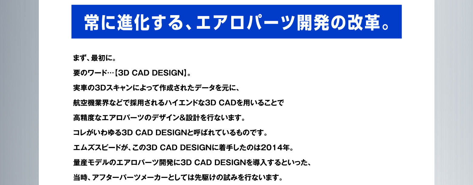 常に進化する、エアロパーツ開発の改革。まず、最初に。要のワード…【3D CAD DESIGN】。実車の3Dスキャンによって作成されたデータを元に、航空機業界などで採用されるハイエンドな3D CADを用いることで高精度なエアロパーツのデザイン＆設計を行ないます。コレがいわゆる3D CAD DESIGNと呼ばれているものです。エムズスピードが、この３D CAD DESIGNに着手したのは2014年。量産モデルのエアロパーツ開発に3D CAD DESIGNを導入するといった、当時、アフターパーツメーカーとしては先駆けの試みを行ないます。