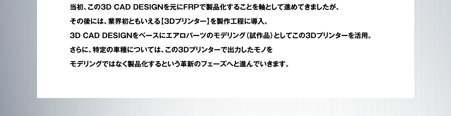 当初、この３D CAD DESIGNを元にFRPで製品化することを軸として進めてきましたが、その後には、業界初ともいえる【3Dプリンター】を製作工程に導入。3D CAD DESIGNをベースにエアロパーツのモデリング（試作品）としてこの3Dプリンターを活用。さらに、特定の車種については、この3Dプリンターで出力したモノをモデリングではなく製品化するという革新のフェーズへと進んでいきます。