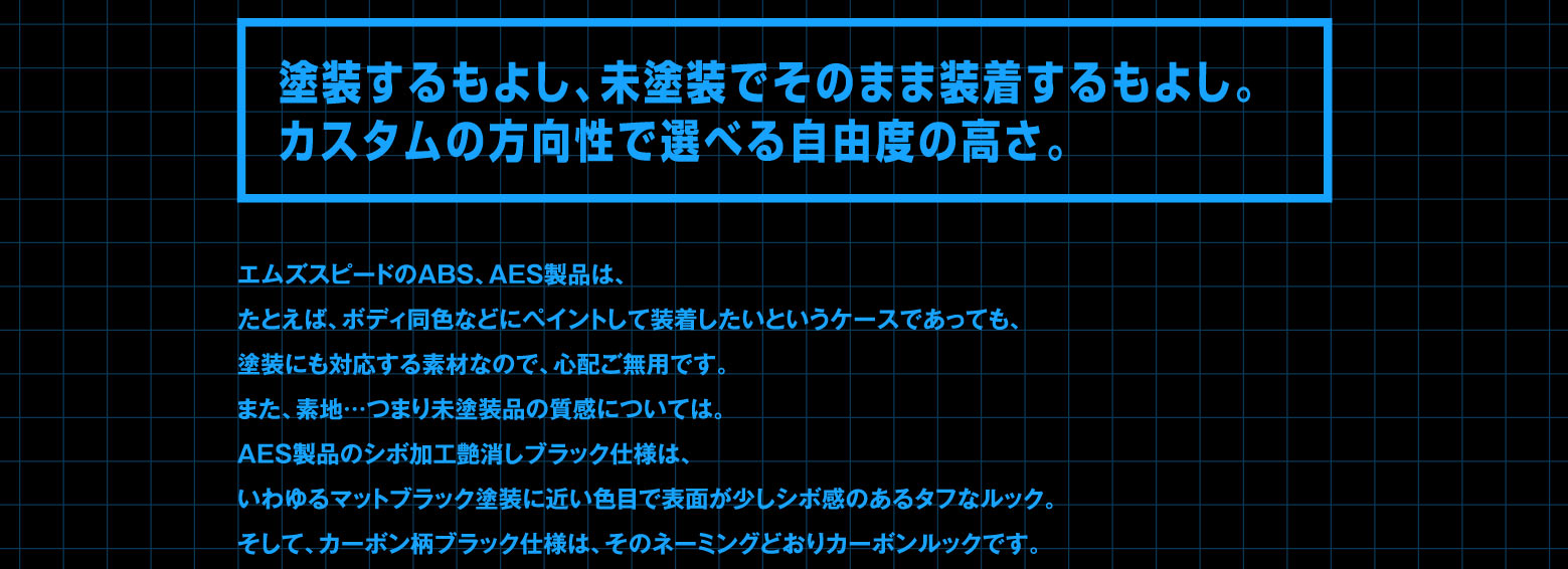 塗装するもよし、未塗装でそのまま装着するもよし。カスタムの方向性で選べる自由度の高さ。エムズスピードのABS、AES製品は、たとえば、ボディ同色などにペイントして装着したいというケースであっても、塗装にも対応する素材なので、心配ご無用です。また、素地…つまり未塗装品の質感については。AES製品のシボ加工艶消しブラック仕様は、いわゆるマットブラック塗装に近い色目で表面が少しシボ感のあるタフなルック。そして、カーボン柄ブラック仕様は、そのネーミングどおりカーボンルックです。