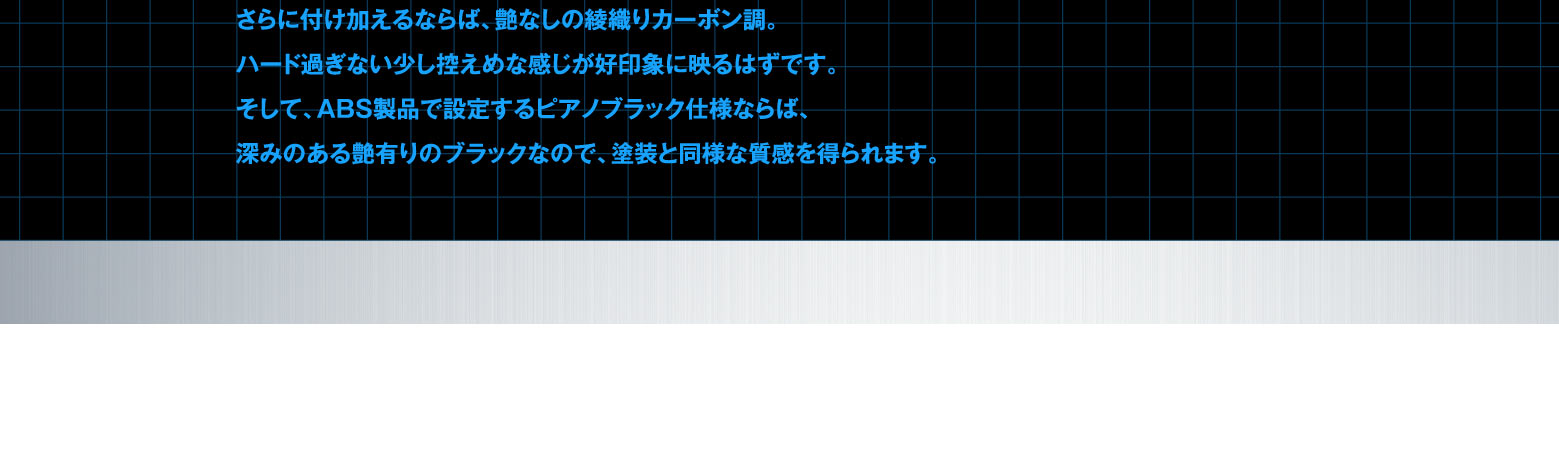 さらに付け加えるならば、艶なしの綾織りカーボン調。ハード過ぎない少し控えめな感じが好印象に映るはずです。そして、ABS製品で設定するピアノブラック仕様ならば、いわゆる艶有りのブラックなので、塗装したような質感を得られます。